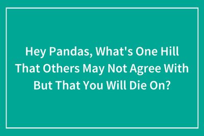 “What’s One Hill That Others May Not Agree With But That You Will Die On?” (37 Answers)